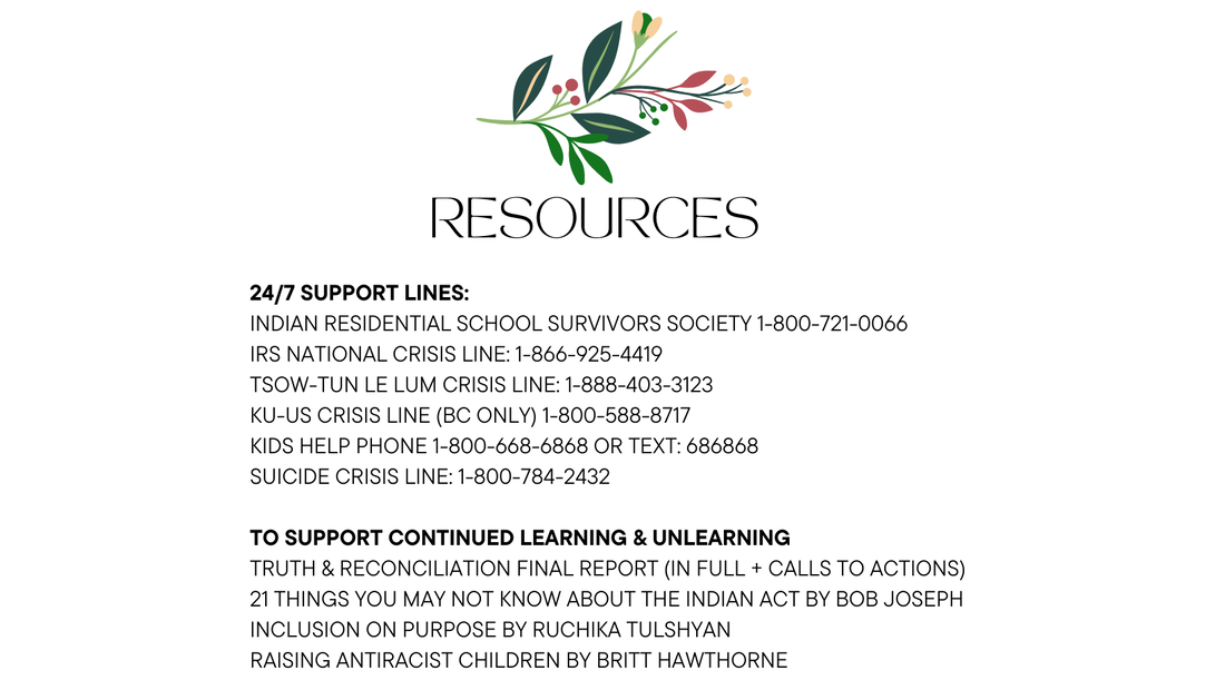 Resources 24/7 Support Lines: Indian Residential School Survivors Society 1-800-721-0066 IRS National Crisis Line: 1-866-925-4419 Tsow-Tun Le Lum Crisis Line: 1-888-403-3123 Ku-US Crisis Line (BC Only) 1-800-588-8717 Kids Help Phone 1-800-668-6868 or text: 686868 Suicide Crisis Line: 1-800-784-2432 to Support Continued Learning & Unlearning Truth & Reconciliation Final Report (in full + Calls to Actions) 21 Things you May Not Know About the Indian Act by Bob Joseph Inclusion on Purpose by Ruchika Tulshyan Raising Antiracist Children by Britt Hawthorne