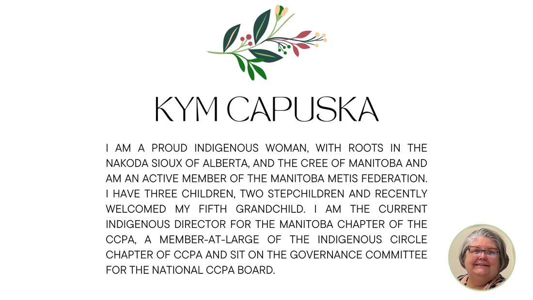 Kym Capuska: I am a proud Indigenous woman, with roots in the Nakoda Sioux of Alberta, and the Cree of Manitoba and am an active member of the Manitoba Métis Federation. I have three children, two stepchildren and recently welcomed my fifth Grandchild. I am the current Indigenous Director for the Manitoba Chapter of the CCPA, a member-at-large of the Indigenous Circle Chapter of CCPA and sit on the Governance Committee for the National CCPA Board.