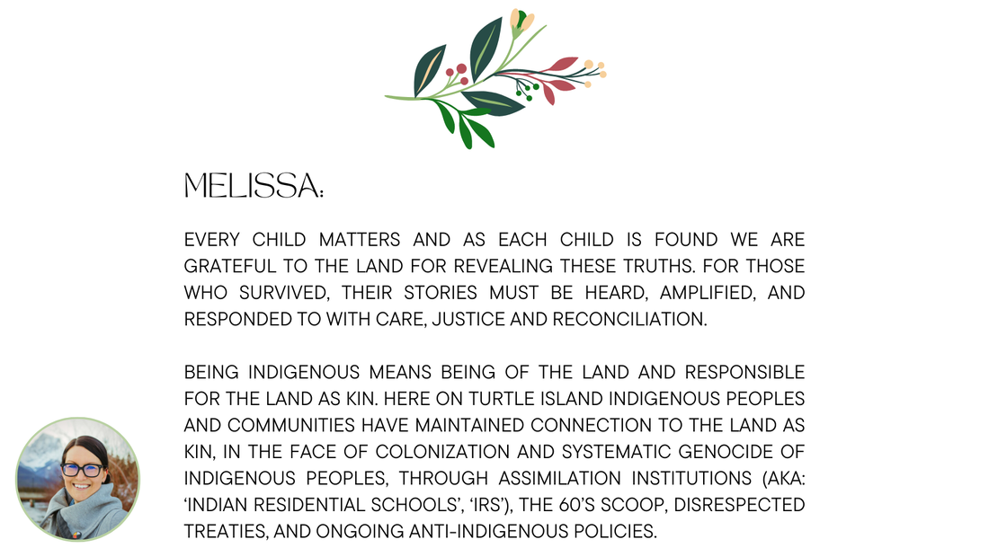Dr. Melissa Jay:  Every child matters and as each child is found we are grateful to the land for revealing these truths. For those who survived, their stories must be heard, amplified, and responded to with care, justice and reconciliation. Being Indigenous means being of the land and responsible for the land as kin. Here on Turtle Island Indigenous peoples and communities have maintained connection to the land as kin, in the face of colonization and systematic genocide of Indigenous peoples, through assimilation institutions (aka: ‘Indian residential schools’, ‘IRS’), the 60’s scoop, disrespected Treaties, and ongoing anti-Indigenous policies.
