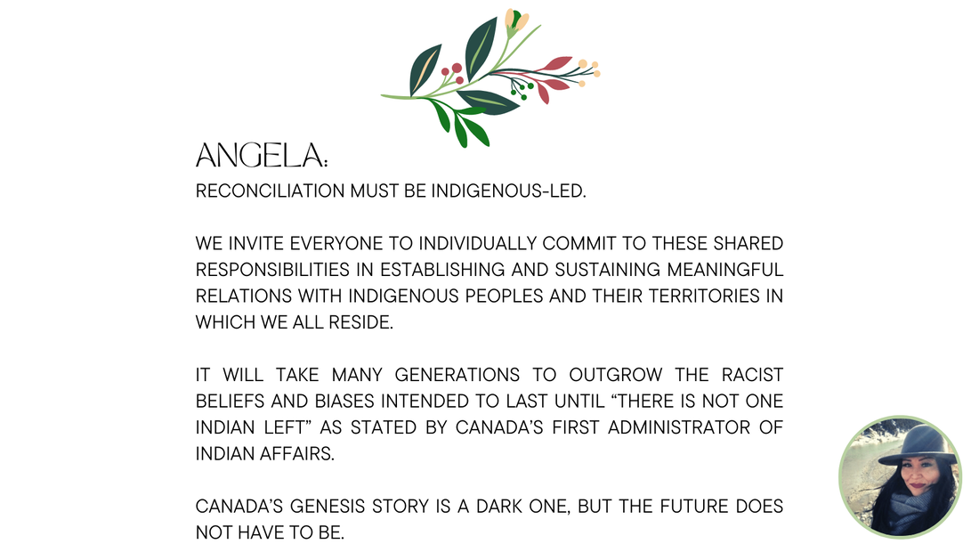 Angela Grier:  Reconciliation must be Indigenous-led. We invite everyone to individually commit to these shared responsibilities in establishing and sustaining meaningful relations with Indigenous peoples and their territories in which we all reside. It will take many generations to outgrow the racist beliefs and biases intended to last until “there is not one Indian left” as stated by Canada’s first administrator of Indian Affairs. Canada’s genesis story is a dark one, but the future does not have to be.
