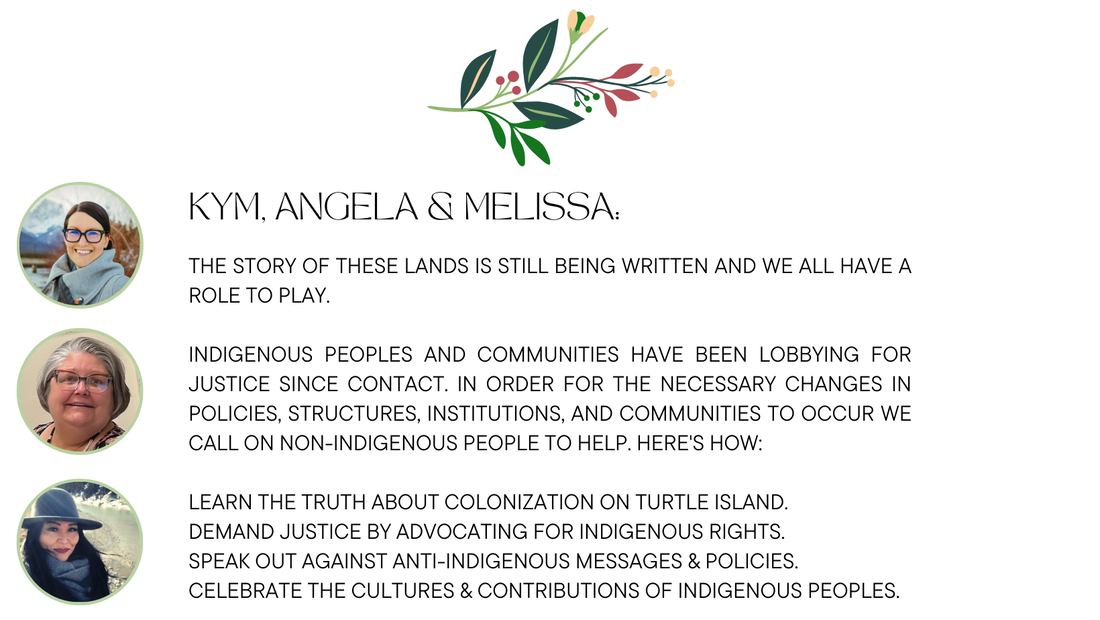 Kym, Angela & Melissa:  The story of these lands is still being written and we all have a role to play. Indigenous peoples and communities have been lobbying for justice since contact. In order for the necessary changes in policies, structures, institutions, and communities to occur we call on non-indigenous people to help. Here's how: learn the truth about colonization on turtle island. demand justice by Advocating for Indigenous Rights. Speak Out against anti-Indigenous messages & policies. Celebrate the cultures & contributions of Indigenous peoples.